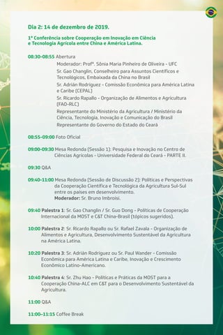 Dia 2: 14 de dezembro de 2019.
1ª Conferência sobre Cooperação em Inovação em Ciência
e Tecnologia Agrícola entre China e América Latina.
08:30-08:55 Abertura
Moderador: Profª. Sônia Maria Pinheiro de Oliveira - UFC
Sr. Gao Changlin, Conselheiro para Assuntos Científicos e
Tecnológicos, Embaixada da China no Brasil
Sr. Adrián Rodríguez - Comissão Econômica para América Latina
e Caribe (CEPAL)
Sr. Ricardo Rapallo - Organização de Alimentos e Agricultura
(FAO-RLC)
Representante do Ministério da Agricultura / Ministério da
Ciência, Tecnologia, Inovação e Comunicação do Brasil
Representante do Governo do Estado do Ceará
08:55-09:00 Foto Oficial
09:00-09:30 Mesa Redonda (Sessão 1): Pesquisa e Inovação no Centro de
Ciências Agrícolas - Universidade Federal do Ceará - PARTE II.
09:30 Q&A
09:40-11:00 Mesa Redonda (Sessão de Discussão 2): Políticas e Perspectivas
da Cooperação Científica e Tecnológica da Agricultura Sul-Sul
entre os países em desenvolvimento.
Moderador: Sr. Bruno Imbroisi.
09:40 Palestra 1: Sr. Gao Changlin / Sr. Guo Dong - Políticas de Cooperação
Internacional da MOST e C&T China-Brasil (tópicos sugeridos).
10:00 Palestra 2: Sr. Ricardo Rapallo ou Sr. Rafael Zavala - Organização de
Alimentos e Agricultura, Desenvolvimento Sustentável da Agricultura
na América Latina.
10:20 Palestra 3: Sr. Adrián Rodríguez ou Sr. Paul Wander - Comissão
Econômica para América Latina e Caribe, Inovação e Crescimento
Econômico Latino-Americano.
10:40 Palestra 4: Sr. Zhu Hao - Políticas e Práticas da MOST para a
Cooperação China-ALC em C&T para o Desenvolvimento Sustentável da
Agricultura.
11:00 Q&A
11:00–11:15 Coffee Break
 