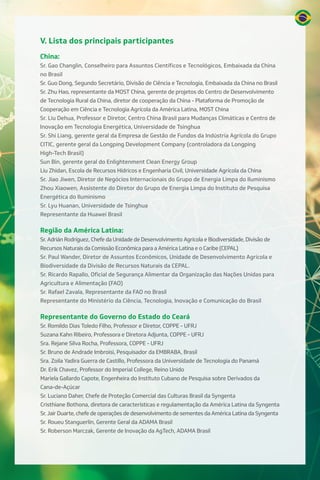 V. Lista dos principais participantes
China:
Sr. Gao Changlin, Conselheiro para Assuntos Científicos e Tecnológicos, Embaixada da China
no Brasil
Sr. Guo Dong, Segundo Secretário, Divisão de Ciência e Tecnologia, Embaixada da China no Brasil
Sr. Zhu Hao, representante da MOST China, gerente de projetos do Centro de Desenvolvimento
de Tecnologia Rural da China, diretor de cooperação da China - Plataforma de Promoção de
Cooperação em Ciência e Tecnologia Agrícola da América Latina, MOST China
Sr. Liu Dehua, Professor e Diretor, Centro China Brasil para Mudanças Climáticas e Centro de
Inovação em Tecnologia Energética, Universidade de Tsinghua
Sr. Shi Liang, gerente geral da Empresa de Gestão de Fundos da Indústria Agrícola do Grupo
CITIC, gerente geral da Longping Development Company (controladora da Longping
High-Tech Brasil)
Sun Bin, gerente geral do Enlightenment Clean Energy Group
Liu Zhidan, Escola de Recursos Hídricos e Engenharia Civil, Universidade Agrícola da China
Sr. Jiao Jiwen, Diretor de Negócios Internacionais do Grupo de Energia Limpa do Iluminismo
Zhou Xiaowen, Assistente do Diretor do Grupo de Energia Limpa do Instituto de Pesquisa
Energética do Iluminismo
Sr. Lyu Huanan, Universidade de Tsinghua
Representante da Huawei Brasil
Região da América Latina:
Sr. Adrián Rodríguez, Chefe da Unidade de Desenvolvimento Agrícola e Biodiversidade, Divisão de
Recursos Naturais da Comissão Econômica para a América Latina e o Caribe (CEPAL)
Sr. Paul Wander, Diretor de Assuntos Econômicos, Unidade de Desenvolvimento Agrícola e
Biodiversidade da Divisão de Recursos Naturais da CEPAL.
Sr. Ricardo Rapallo, Oficial de Segurança Alimentar da Organização das Nações Unidas para
Agricultura e Alimentação (FAO)
Sr. Rafael Zavala, Representante da FAO no Brasil
Representante do Ministério da Ciência, Tecnologia, Inovação e Comunicação do Brasil
Representante do Governo do Estado do Ceará
Sr. Romildo Dias Toledo Filho, Professor e Diretor, COPPE - UFRJ
Suzana Kahn Ribeiro, Professora e Diretora Adjunta, COPPE - UFRJ
Sra. Rejane Silva Rocha, Professora, COPPE - UFRJ
Sr. Bruno de Andrade Imbroisi, Pesquisador da EMBRABA, Brasil
Sra. Zoila Yadira Guerra de Castillo, Professora da Universidade de Tecnologia do Panamá
Dr. Erik Chavez, Professor do Imperial College, Reino Unido
Mariela Gallardo Capote, Engenheira do Instituto Cubano de Pesquisa sobre Derivados da
Cana-de-Açúcar
Sr. Luciano Daher, Chefe de Proteção Comercial das Culturas Brasil da Syngenta
Cristhiane Bothona, diretora de características e regulamentação da América Latina da Syngenta
Sr. Jair Duarte, chefe de operações de desenvolvimento de sementes da América Latina da Syngenta
Sr. Roueu Stanguerlin, Gerente Geral da ADAMA Brasil
Sr. Roberson Marczak, Gerente de Inovação da AgTech, ADAMA Brasil
 
