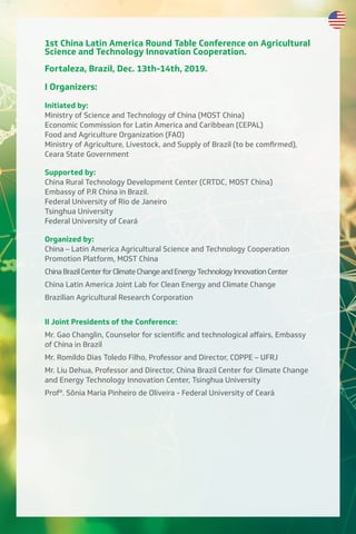 1st China Latin America Round Table Conference on Agricultural
Science and Technology Innovation Cooperation.
Fortaleza, Brazil, Dec. 13th-14th, 2019.
I Organizers:
Initiated by:
Ministry of Science and Technology of China (MOST China)
Economic Commission for Latin America and Caribbean (CEPAL)
Food and Agriculture Organization (FAO)
Ministry of Agriculture, Livestock, and Supply of Brazil (to be comfirmed),
Ceara State Government
Supported by:
China Rural Technology Development Center (CRTDC, MOST China)
Embassy of P.R China in Brazil.
Federal University of Rio de Janeiro
Tsinghua University
Federal University of Ceará
Organized by:
China – Latin America Agricultural Science and Technology Cooperation
Promotion Platform, MOST China
ChinaBrazilCenterforClimateChangeandEnergyTechnologyInnovationCenter
China Latin America Joint Lab for Clean Energy and Climate Change
Brazilian Agricultural Research Corporation
II Joint Presidents of the Conference:
Mr. Gao Changlin, Counselor for scientific and technological aﬀairs, Embassy
of China in Brazil
Mr. Romildo Dias Toledo Filho, Professor and Director, COPPE – UFRJ
Mr. Liu Dehua, Professor and Director, China Brazil Center for Climate Change
and Energy Technology Innovation Center, Tsinghua University
Profª. Sônia Maria Pinheiro de Oliveira - Federal University of Ceará
 