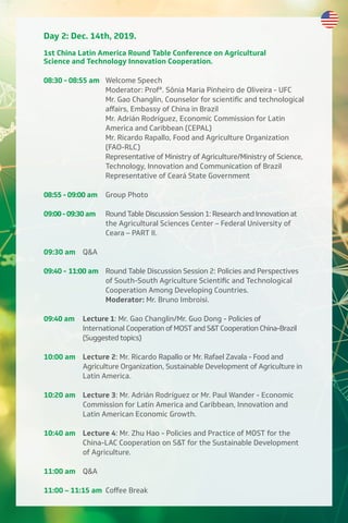 Day 2: Dec. 14th, 2019.
1st China Latin America Round Table Conference on Agricultural
Science and Technology Innovation Cooperation.
08:30 - 08:55 am Welcome Speech
Moderator: Profª. Sônia Maria Pinheiro de Oliveira - UFC
Mr. Gao Changlin, Counselor for scientific and technological
aﬀairs, Embassy of China in Brazil
Mr. Adrián Rodríguez, Economic Commission for Latin
America and Caribbean (CEPAL)
Mr. Ricardo Rapallo, Food and Agriculture Organization
(FAO-RLC)
Representative of Ministry of Agriculture/Ministry of Science,
Technology, Innovation and Communication of Brazil
Representative of Ceará State Government
08:55 - 09:00 am Group Photo
09:00-09:30 am Round Table Discussion Session 1: Research and Innovation at
the Agricultural Sciences Center – Federal University of
Ceara – PART II.
09:30 am Q&A
09:40 - 11:00 am Round Table Discussion Session 2: Policies and Perspectives
of South-South Agriculture Scientific and Technological
Cooperation Among Developing Countries.
Moderator: Mr. Bruno Imbroisi.
09:40 am Lecture 1: Mr. Gao Changlin/Mr. Guo Dong - Policies of
International Cooperation of MOST and S&T Cooperation China-Brazil
(Suggested topics)
10:00 am Lecture 2: Mr. Ricardo Rapallo or Mr. Rafael Zavala - Food and
Agriculture Organization, Sustainable Development of Agriculture in
Latin America.
10:20 am Lecture 3: Mr. Adrián Rodríguez or Mr. Paul Wander - Economic
Commission for Latin America and Caribbean, Innovation and
Latin American Economic Growth.
10:40 am Lecture 4: Mr. Zhu Hao - Policies and Practice of MOST for the
China-LAC Cooperation on S&T for the Sustainable Development
of Agriculture.
11:00 am Q&A
11:00 – 11:15 am Coﬀee Break
 