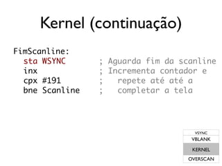 Kernel (continuação)
FimScanline:
  sta WSYNC      ; Aguarda fim da scanline
  inx            ; Incrementa contador e
  cpx #191       ;   repete até até a
  bne Scanline   ;   completar a tela




                                      VSYNC
                                     VBLANK

                                     KERNEL
                                    OVERSCAN
 