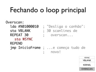 Fechando o loop principal
Overscan:
  lda #%01000010    ; "Desliga o canhão":
  sta VBLANK        ; 30 scanlines de
  REPEAT 30         ;   overscan...
    sta WSYNC
  REPEND
  jmp InicioFrame   ; ...e começa tudo de
                    ;   novo!
                                         VSYNC
                                        VBLANK

                                        KERNEL
                                       OVERSCAN
 
