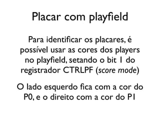 Placar com playfield
  Para identificar os placares, é
possível usar as cores dos players
 no playfield, setando o bit 1 do
registrador CTRLPF (score mode)
O lado esquerdo fica com a cor do
 P0, e o direito com a cor do P1
 