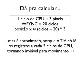 Dá pra calcular...
      1 ciclo de CPU = 3 pixels
         WSYNC = 20 ciclos
     posição x ≈ (ciclos – 20) * 3

...mas é aproximado, porque o TIA só lê
   os registros a cada 5 ciclos de CPU,
  tornando inviável para movimento ↔
 