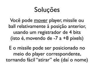 Soluções
  Você pode mover player, missile ou
 ball relativamente à posição anterior,
    usando um registrador de 4 bits
  (isto é, movendo de -7 a +8 pixels)
 E o missile pode ser posicionado no
   meio do player correspondente,
tornando fácil “atirar” ele (daí o nome)
 