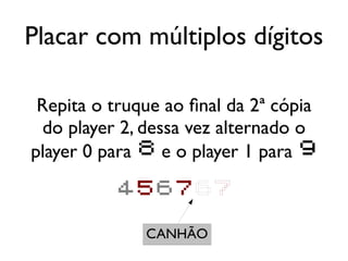 Placar com múltiplos dígitos

 Repita o truque ao final da 2ª cópia
  do player 2, dessa vez alternado o
player 0 para 8 e o player 1 para 9

           456767

              CANHÃO
 