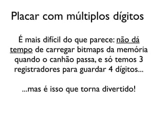 Placar com múltiplos dígitos
  É mais difícil do que parece: não dá
tempo de carregar bitmaps da memória
 quando o canhão passa, e só temos 3
 registradores para guardar 4 dígitos...

   ...mas é isso que torna divertido!
 