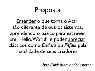 Proposta
    Entender o que torna o Atari
  tão diferente de outros sistemas,
 aprendendo o básico para escrever
um “Hello, World” e poder apreciar
clássicos como Enduro ou Pitfall! pela
     habilidade de seus criadores

                http://slideshare.net/chesterbr
 