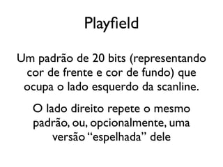 Playfield
Um padrão de 20 bits (representando
 cor de frente e cor de fundo) que
 ocupa o lado esquerdo da scanline.
  O lado direito repete o mesmo
  padrão, ou, opcionalmente, uma
      versão “espelhada” dele
 