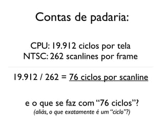 Contas de padaria:

   CPU: 19.912 ciclos por tela
  NTSC: 262 scanlines por frame

19.912 / 262 = 76 ciclos por scanline

   e o que se faz com “76 ciclos”?
     (aliás, o que exatamente é um “ciclo”?)
 