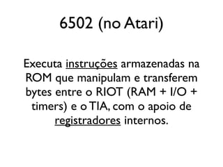 6502 (no Atari)

Executa instruções armazenadas na
ROM que manipulam e transferem
bytes entre o RIOT (RAM + I/O +
 timers) e o TIA, com o apoio de
      registradores internos.
 