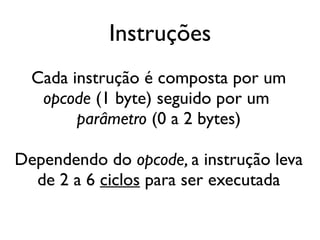 Instruções
  Cada instrução é composta por um
   opcode (1 byte) seguido por um
        parâmetro (0 a 2 bytes)

Dependendo do opcode, a instrução leva
  de 2 a 6 ciclos para ser executada
 
