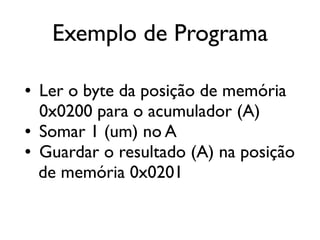 Exemplo de Programa

●   Ler o byte da posição de memória
    0x0200 para o acumulador (A)
●   Somar 1 (um) no A
●   Guardar o resultado (A) na posição
    de memória 0x0201
 