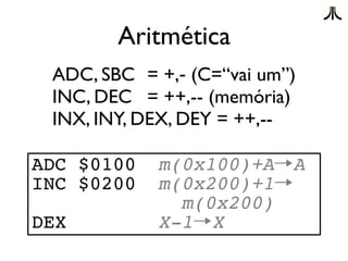 Aritmética
 ADC, SBC = +,- (C=“vai um”)
 INC, DEC = ++,-- (memória)
 INX, INY, DEX, DEY = ++,--

ADC $0100   m(0x100)+A→A
INC $0200   m(0x200)+1→
              m(0x200)
DEX         X-1→X
 