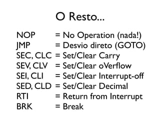 O Resto...
NOP        = No Operation (nada!)
JMP        = Desvio direto (GOTO)
SEC, CLC   = Set/Clear Carry
SEV, CLV   = Set/Clear oVerflow
SEI, CLI   = Set/Clear Interrupt-off
SED, CLD   = Set/Clear Decimal
RTI        = Return from Interrupt
BRK        = Break
 