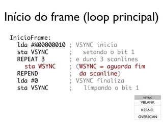 Início do frame (loop principal)
 InicioFrame:
   lda #%00000010   ;   VSYNC inicia
   sta VSYNC        ;     setando o bit 1
   REPEAT 3         ;   e dura 3 scanlines
     sta WSYNC      ;   (WSYNC = aguarda fim
   REPEND           ;    da scanline)
   lda #0           ;   VSYNC finaliza
   sta VSYNC        ;     limpando o bit 1
                                            VSYNC
                                           VBLANK

                                           KERNEL
                                          OVERSCAN
 