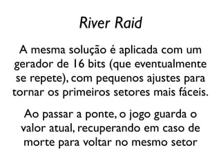 River Raid
  A mesma solução é aplicada com um
gerador de 16 bits (que eventualmente
 se repete), com pequenos ajustes para
tornar os primeiros setores mais fáceis.
  Ao passar a ponte, o jogo guarda o
 valor atual, recuperando em caso de
  morte para voltar no mesmo setor
 