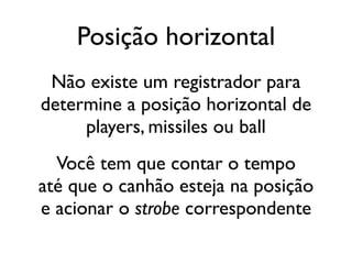 Posição horizontal
 Não existe um registrador para
determine a posição horizontal de
     players, missiles ou ball
  Você tem que contar o tempo
até que o canhão esteja na posição
e acionar o strobe correspondente
 
