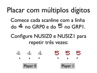 Placar com múltiplos dígitos
 Comece cada scanline com a linha
 do 4 no GRP0 e do 5 no GRP1.
 Configure NUSIZ0 e NUSIZ1 para
        repetir três vezes:

   4    4         4   5     5        5

       Player 0           Player 1
 
