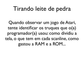 Tirando leite de pedra

  Quando observar um jogo de Atari,
 tente identificar os truques que o(a)
 programador(a) usou: como dividiu a
tela, o que tem em cada scanline, como
        gastou a RAM e a ROM...
 