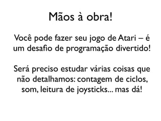 Mãos à obra!
Você pode fazer seu jogo de Atari – é
um desafio de programação divertido!

Será preciso estudar várias coisas que
 não detalhamos: contagem de ciclos,
  som, leitura de joysticks... mas dá!
 