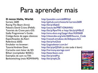 Para aprender mais
O nosso Hello, World:              http://pastebin.com/abBRfUjd
Sorteio 2600                       http://github.com/chesterbr/sorteio2600
Racing The Beam (livro):           http://bit.ly/dSqhjS
Palestra David Crane (Pitfall):    http://youtu.be/MBT1OK6VAIU
Tutoriais do Crane para iOS:       http://bit.ly/9pwYHs e http://bit.ly/qWBciZ
Stella Programmer's Guide:         http://emu-docs.org/?page=Atari%202600
Código-fonte de jogos clássicos:   http://classicdev.org/wiki/2600/Source_Code
Especificações do Atari:           http://nocash.emubase.de/2k6specs.htm
Referência 6502:                   http://bit.ly/hxG5c6
Emulador no browser:               http://jogosdeatari.com.br/
Tutorial Andrew Dave:              http://bit.ly/ptQDdA (o site todo é bom)
Cartucho com leitor de SD:         http://harmony.atariage.com/
BAtari (compilador BASIC):         http://bataribasic.com
Exemplos de som no TIA:            http://bit.ly/tnbPrp
Bankswitching (mais ROM/RAM):      http://bit.ly/tqhLZk
 