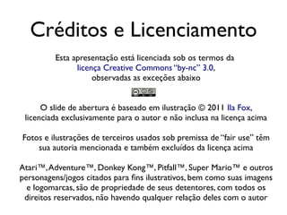 Créditos e Licenciamento
          Esta apresentação está licenciada sob os termos da
                licença Creative Commons “by-nc” 3.0,
                     observadas as exceções abaixo


      O slide de abertura é baseado em ilustração © 2011 Ila Fox,
 licenciada exclusivamente para o autor e não inclusa na licença acima

Fotos e ilustrações de terceiros usados sob premissa de “fair use” têm
    sua autoria mencionada e também excluídos da licença acima

Atari™, Adventure™, Donkey Kong™, Pitfall™, Super Mario™ e outros
personagens/jogos citados para fins ilustrativos, bem como suas imagens
  e logomarcas, são de propriedade de seus detentores, com todos os
 direitos reservados, não havendo qualquer relação deles com o autor
 