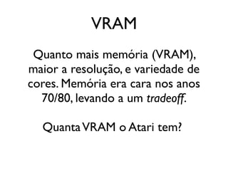 VRAM
 Quanto mais memória (VRAM),
maior a resolução, e variedade de
cores. Memória era cara nos anos
  70/80, levando a um tradeoff.

  Quanta VRAM o Atari tem?
 