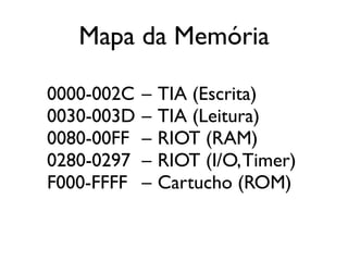 Mapa da Memória

0000-002C   –   TIA (Escrita)
0030-003D   –   TIA (Leitura)
0080-00FF   –   RIOT (RAM)
0280-0297   –   RIOT (I/O, Timer)
F000-FFFF   –   Cartucho (ROM)
 