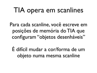 TIA opera em scanlines
Para cada scanline, você escreve em
 posições de memória do TIA que
 configuram “objetos desenháveis”

 É difícil mudar a cor/forma de um
   objeto numa mesma scanline
 
