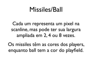 Missiles/Ball
  Cada um representa um pixel na
 scanline, mas pode ter sua largura
    ampliada em 2, 4 ou 8 vezes.
Os missiles têm as cores dos players,
enquanto ball tem a cor do playfield.
 