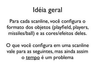 Idéia geral
 Para cada scanline, você configura o
formato dos objetos (playfield, players,
 missiles/ball) e as cores/efeitos deles.

O que você configura em uma scanline
vale para as seguintes, mas ainda assim
       o tempo é um problema
 