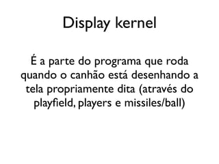 Display kernel

  É a parte do programa que roda
quando o canhão está desenhando a
 tela propriamente dita (através do
   playfield, players e missiles/ball)
 