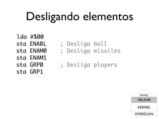 Desligando elementos
lda   #$00
sta   ENABL   ; Desliga ball
sta   ENAM0   ; Desliga missiles
sta   ENAM1
sta   GRP0    ; Desliga players
sta   GRP1



                                     VSYNC
                                    VBLANK

                                    KERNEL
                                   OVERSCAN
 