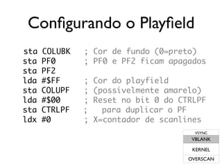 Configurando o Playfield
sta   COLUBK   ; Cor de fundo (0=preto)
sta   PF0      ; PF0 e PF2 ficam apagados
sta   PF2
lda   #$FF     ;   Cor do playfield
sta   COLUPF   ;   (possivelmente amarelo)
lda   #$00     ;   Reset no bit 0 do CTRLPF
sta   CTRLPF   ;     para duplicar o PF
ldx   #0       ;   X=contador de scanlines
                                         VSYNC
                                        VBLANK

                                        KERNEL
                                       OVERSCAN
 