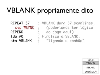 VBLANK propriamente dito
 REPEAT 37     ; VBLANK dura 37 scanlines,
   sta WSYNC   ;   (poderíamos ter lógica
 REPEND        ;   do jogo aqui)
 lda #0        ; Finaliza o VBLANK,
 sta VBLANK    ;   "ligando o canhão"




                                       VSYNC
                                      VBLANK

                                      KERNEL
                                     OVERSCAN
 