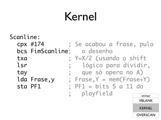 Kernel
Scanline:
  cpx #174       ;   Se acabou a frase, pula
  bcs FimScanline;     o desenho
  txa            ;   Y=X/2 (usando o shift
  lsr            ;     lógico para dividir,
  tay            ;     que só opera no A)
  lda Frase,y    ;   Frase,Y = mem(Frase+Y)
  sta PF1        ;   PF1 = bits 5 a 11 do
                 ;     playfield        VSYNC
                                        VBLANK

                                        KERNEL
                                       OVERSCAN
 