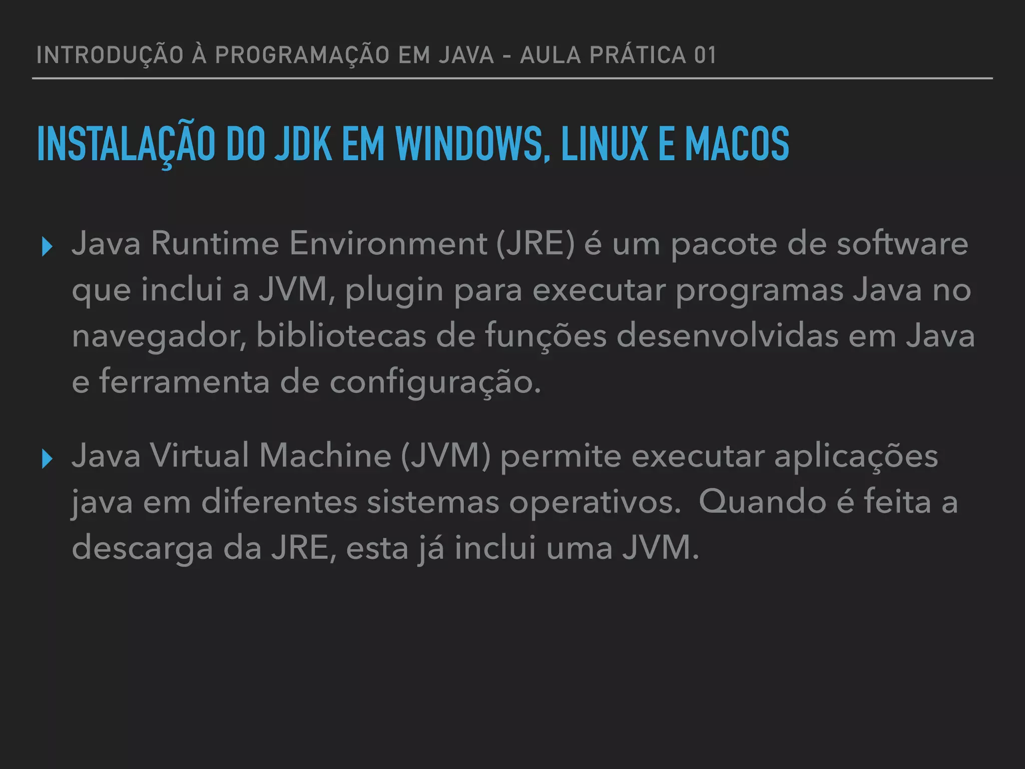 INTRODUÇÃO À PROGRAMAÇÃO EM JAVA - AULA PRÁTICA 01
INSTALAÇÃO DO JDK EM WINDOWS, LINUX E MACOS
▸ Java Runtime Environment (JRE) é um pacote de software
que inclui a JVM, plugin para executar programas Java no
navegador, bibliotecas de funções desenvolvidas em Java
e ferramenta de conﬁguração.
▸ Java Virtual Machine (JVM) permite executar aplicações
java em diferentes sistemas operativos. Quando é feita a
descarga da JRE, esta já inclui uma JVM.
 