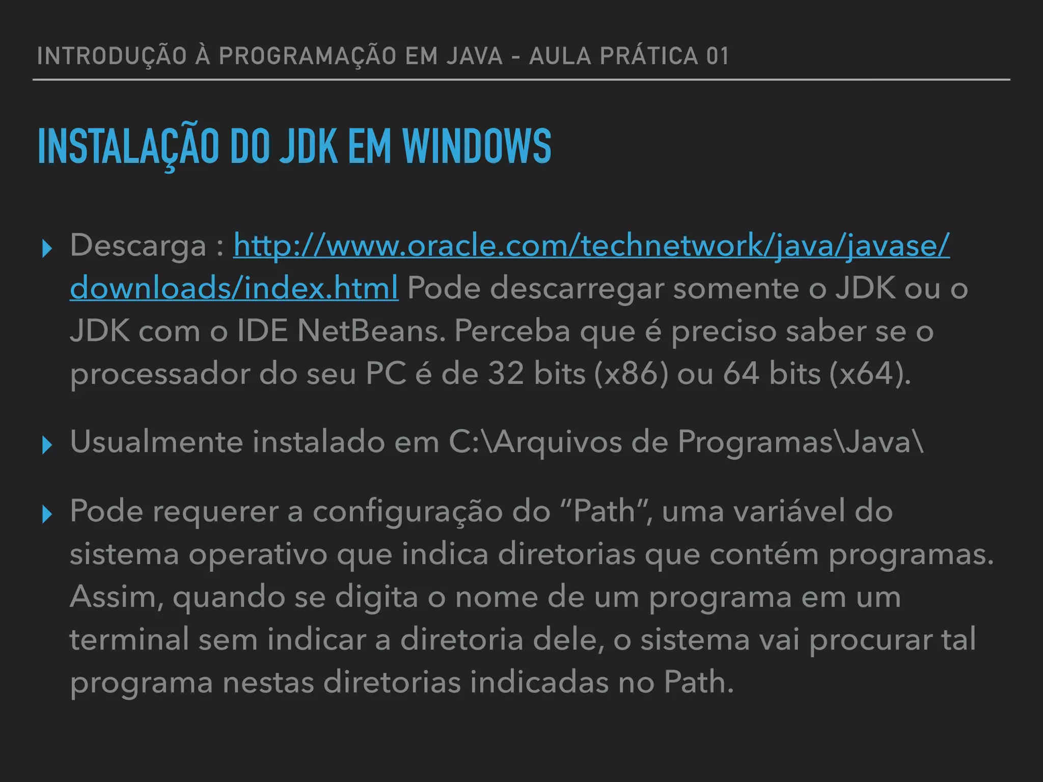 INTRODUÇÃO À PROGRAMAÇÃO EM JAVA - AULA PRÁTICA 01
INSTALAÇÃO DO JDK EM WINDOWS
▸ Descarga : http://www.oracle.com/technetwork/java/javase/
downloads/index.html Pode descarregar somente o JDK ou o
JDK com o IDE NetBeans. Perceba que é preciso saber se o
processador do seu PC é de 32 bits (x86) ou 64 bits (x64).
▸ Usualmente instalado em C:Arquivos de ProgramasJava
▸ Pode requerer a conﬁguração do “Path”, uma variável do
sistema operativo que indica diretorias que contém programas.
Assim, quando se digita o nome de um programa em um
terminal sem indicar a diretoria dele, o sistema vai procurar tal
programa nestas diretorias indicadas no Path.
 