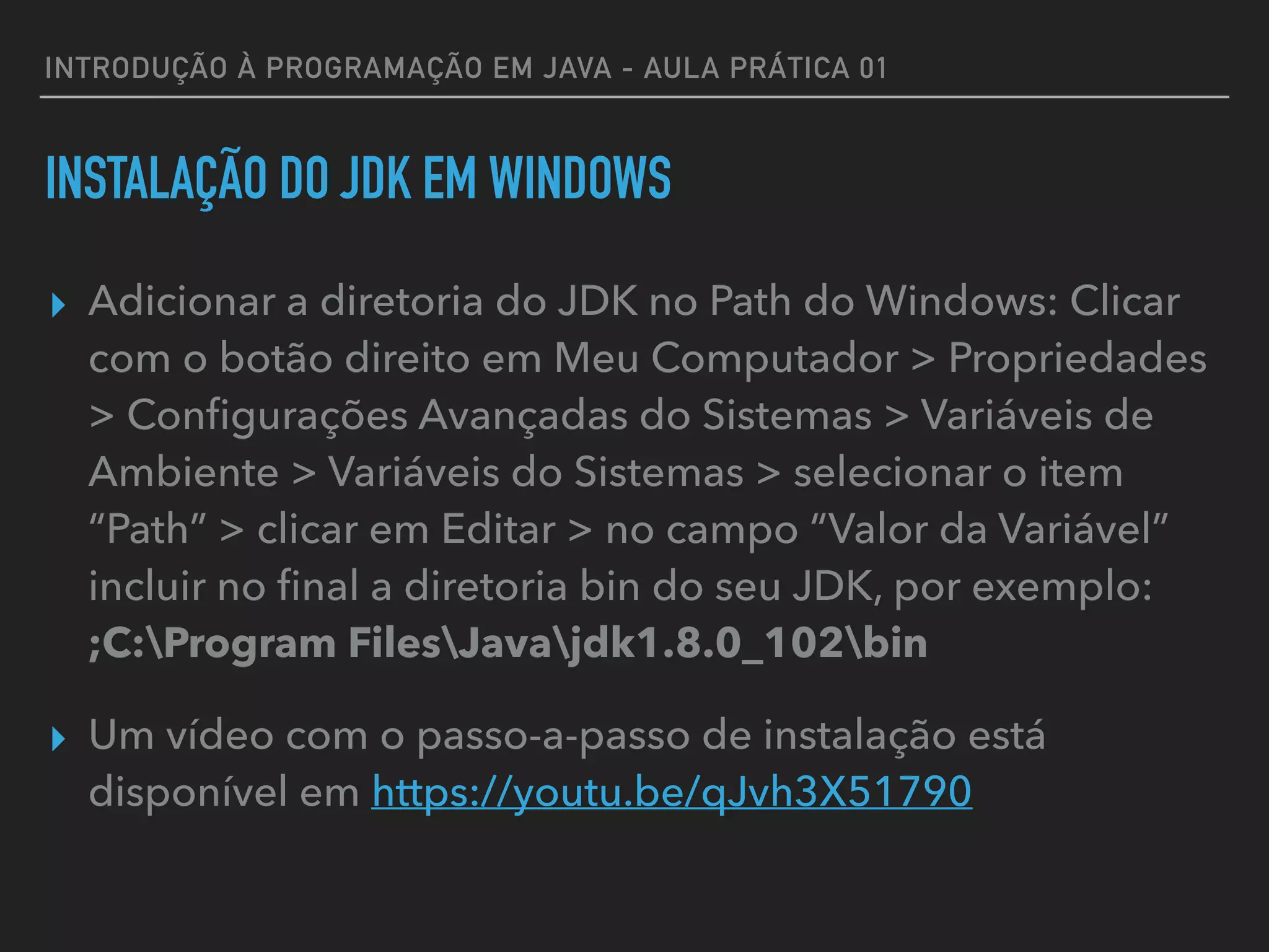 INTRODUÇÃO À PROGRAMAÇÃO EM JAVA - AULA PRÁTICA 01
INSTALAÇÃO DO JDK EM WINDOWS
▸ Adicionar a diretoria do JDK no Path do Windows: Clicar
com o botão direito em Meu Computador > Propriedades
> Conﬁgurações Avançadas do Sistemas > Variáveis de
Ambiente > Variáveis do Sistemas > selecionar o item
“Path” > clicar em Editar > no campo “Valor da Variável”
incluir no ﬁnal a diretoria bin do seu JDK, por exemplo: 
;C:Program FilesJavajdk1.8.0_102bin
▸ Um vídeo com o passo-a-passo de instalação está
disponível em https://youtu.be/qJvh3X51790
 