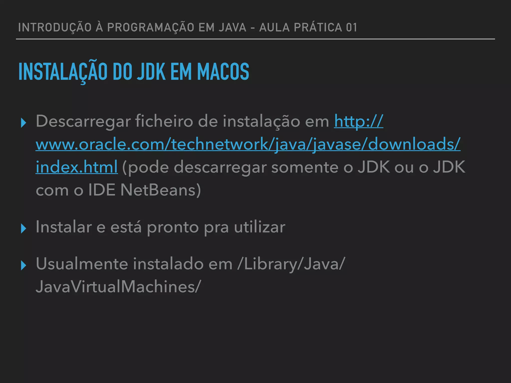 INTRODUÇÃO À PROGRAMAÇÃO EM JAVA - AULA PRÁTICA 01
INSTALAÇÃO DO JDK EM MACOS
▸ Descarregar ﬁcheiro de instalação em http://
www.oracle.com/technetwork/java/javase/downloads/
index.html (pode descarregar somente o JDK ou o JDK
com o IDE NetBeans)
▸ Instalar e está pronto pra utilizar
▸ Usualmente instalado em /Library/Java/
JavaVirtualMachines/
 