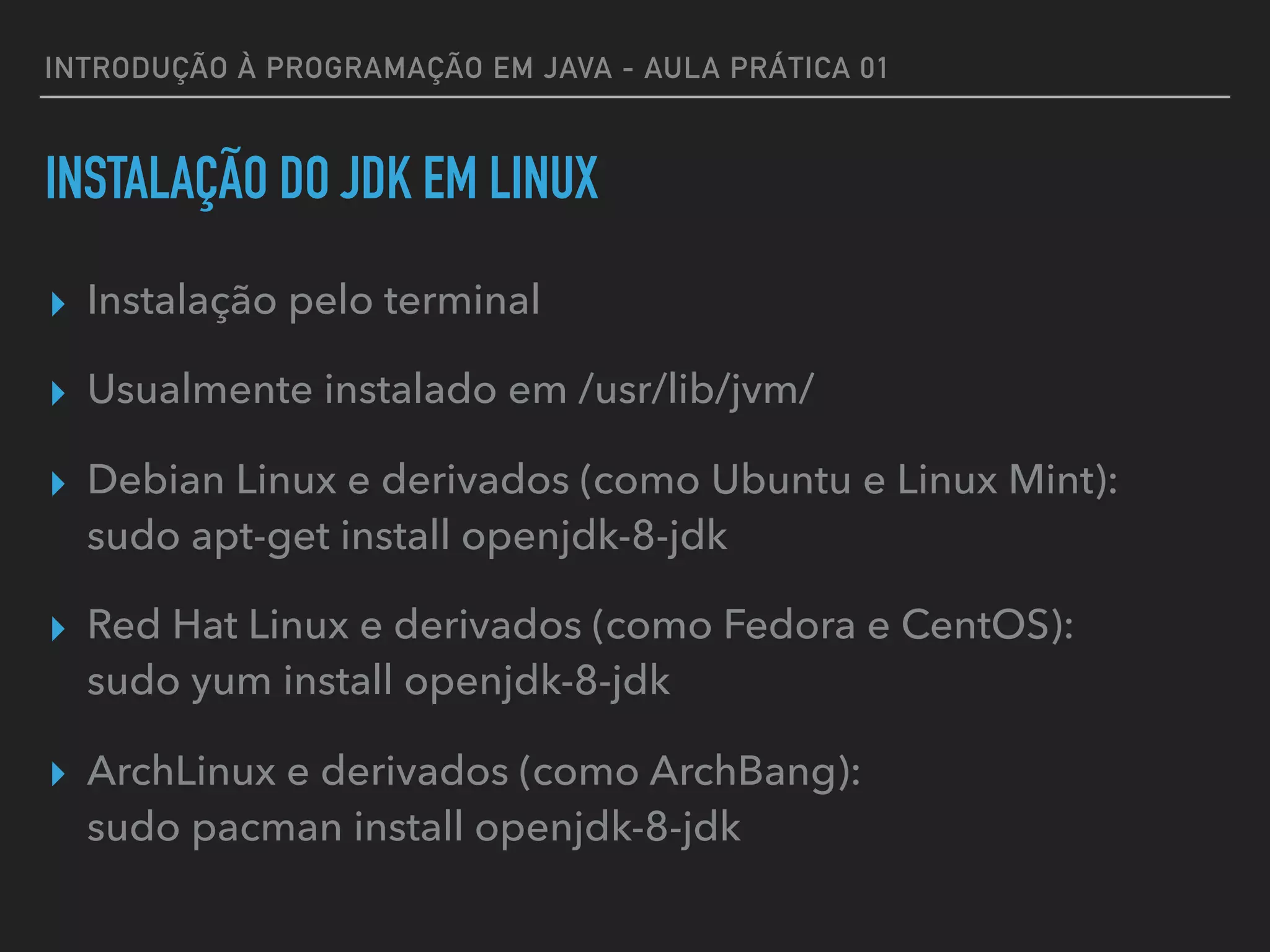 INTRODUÇÃO À PROGRAMAÇÃO EM JAVA - AULA PRÁTICA 01
INSTALAÇÃO DO JDK EM LINUX
▸ Instalação pelo terminal
▸ Usualmente instalado em /usr/lib/jvm/
▸ Debian Linux e derivados (como Ubuntu e Linux Mint):  
sudo apt-get install openjdk-8-jdk
▸ Red Hat Linux e derivados (como Fedora e CentOS):  
sudo yum install openjdk-8-jdk
▸ ArchLinux e derivados (como ArchBang):  
sudo pacman install openjdk-8-jdk
 