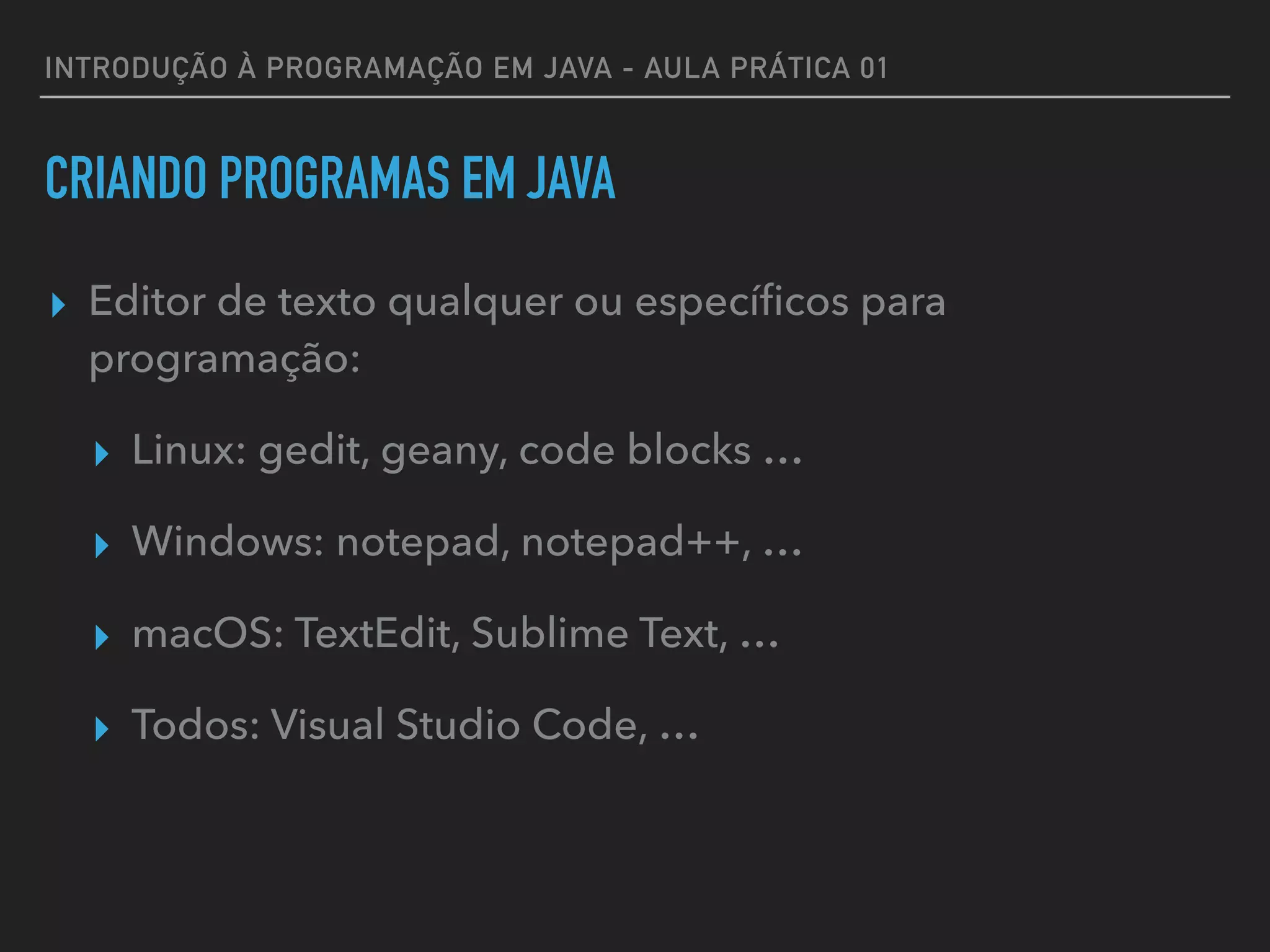 INTRODUÇÃO À PROGRAMAÇÃO EM JAVA - AULA PRÁTICA 01
CRIANDO PROGRAMAS EM JAVA
▸ Editor de texto qualquer ou especíﬁcos para
programação:
▸ Linux: gedit, geany, code blocks …
▸ Windows: notepad, notepad++, …
▸ macOS: TextEdit, Sublime Text, …
▸ Todos: Visual Studio Code, …
 