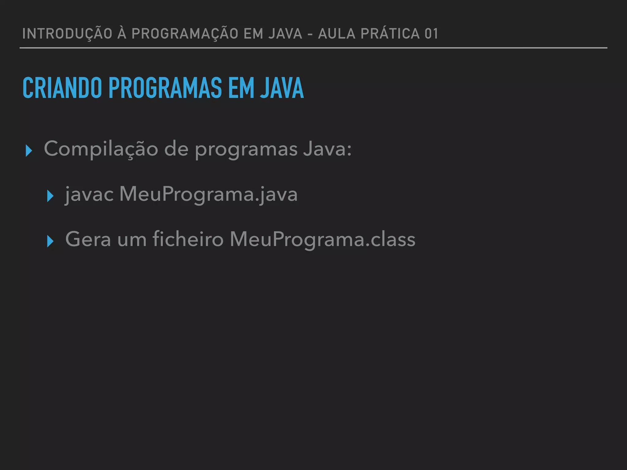 INTRODUÇÃO À PROGRAMAÇÃO EM JAVA - AULA PRÁTICA 01
CRIANDO PROGRAMAS EM JAVA
▸ Compilação de programas Java:
▸ javac MeuPrograma.java
▸ Gera um ﬁcheiro MeuPrograma.class
 