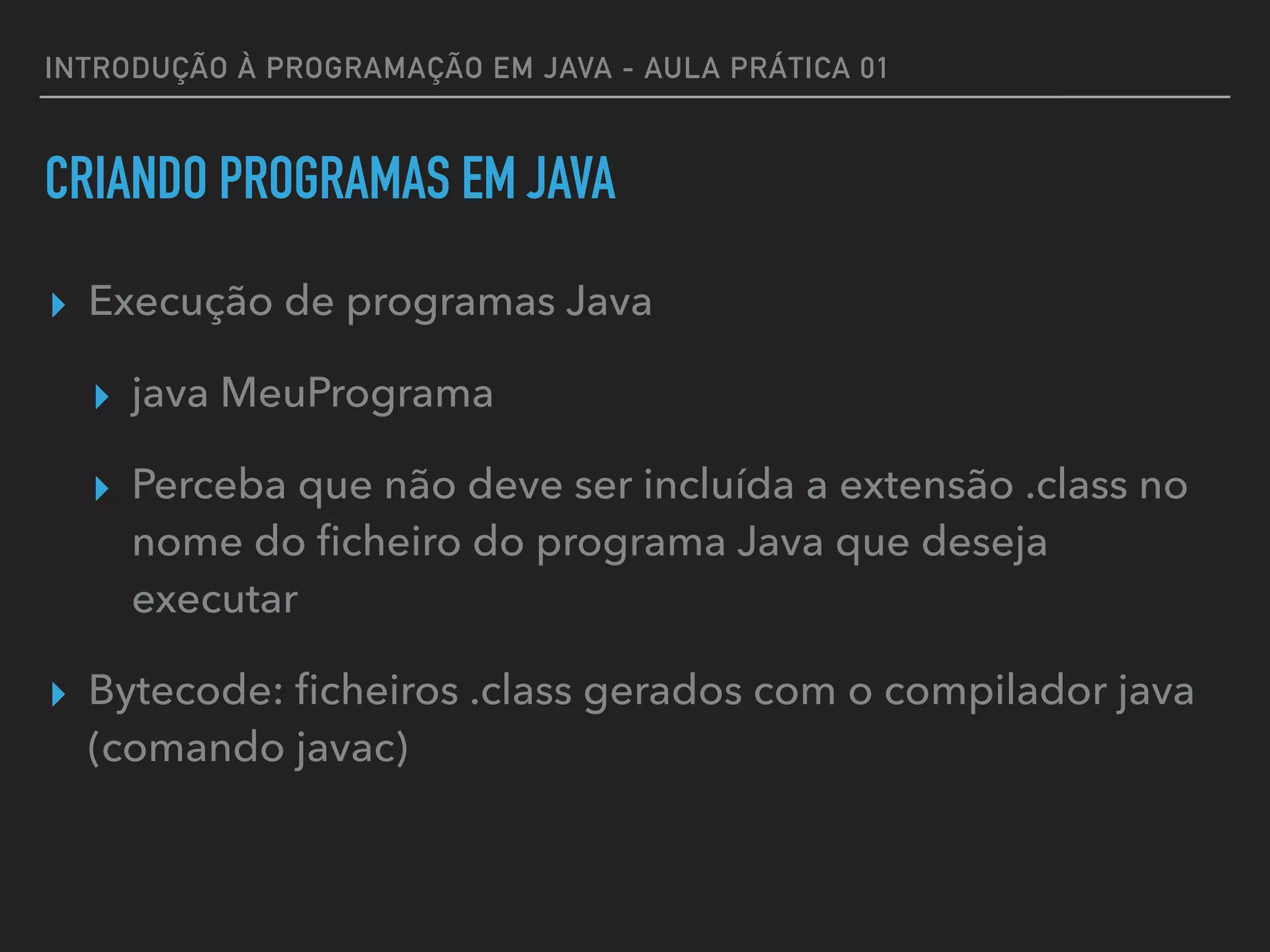 INTRODUÇÃO À PROGRAMAÇÃO EM JAVA - AULA PRÁTICA 01
CRIANDO PROGRAMAS EM JAVA
▸ Execução de programas Java
▸ java MeuPrograma
▸ Perceba que não deve ser incluída a extensão .class no
nome do ﬁcheiro do programa Java que deseja
executar
▸ Bytecode: ﬁcheiros .class gerados com o compilador java
(comando javac)
 