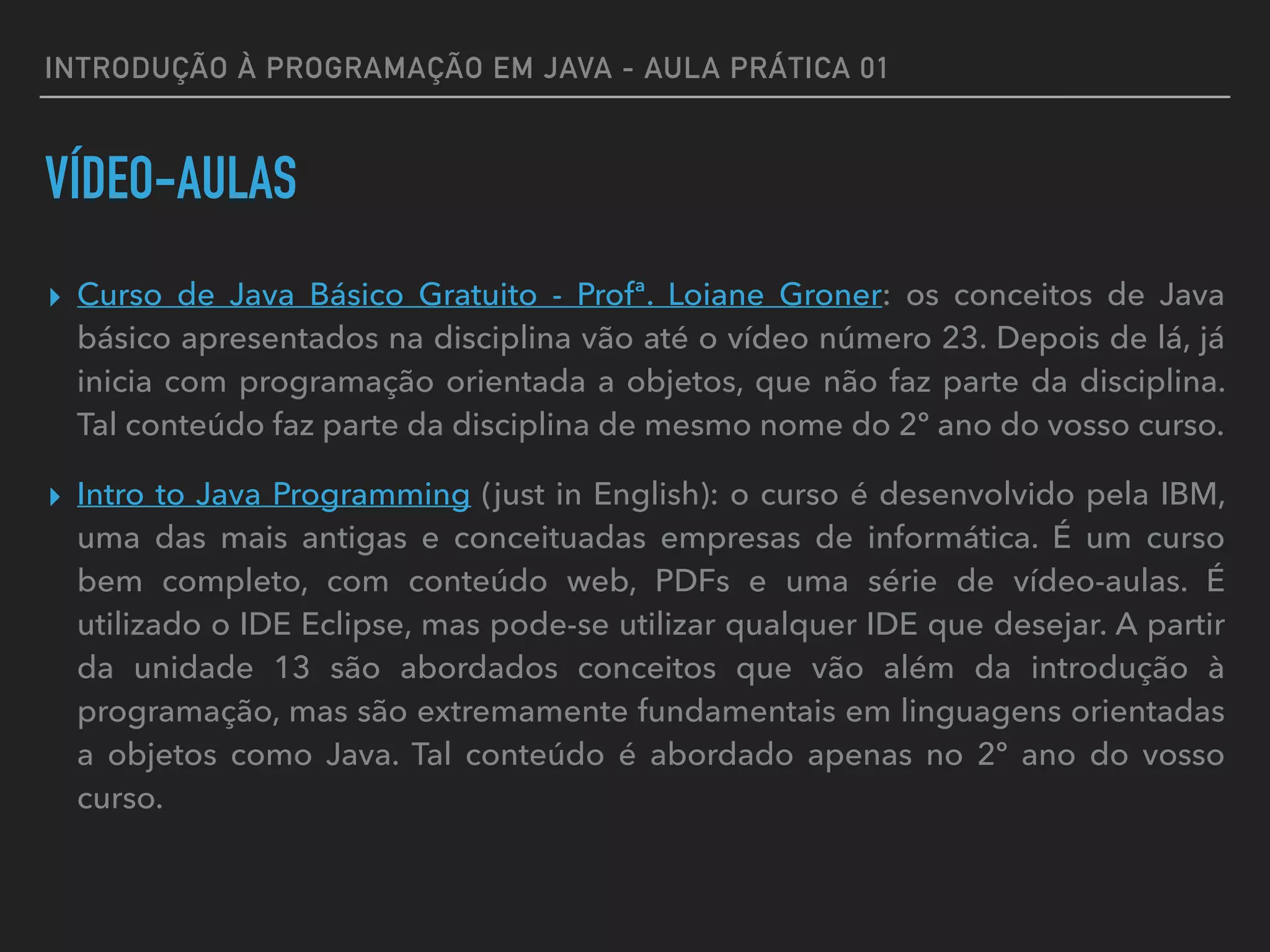 INTRODUÇÃO À PROGRAMAÇÃO EM JAVA - AULA PRÁTICA 01
VÍDEO-AULAS
▸ Curso de Java Básico Gratuito - Profª. Loiane Groner: os conceitos de Java
básico apresentados na disciplina vão até o vídeo número 23. Depois de lá, já
inicia com programação orientada a objetos, que não faz parte da disciplina.
Tal conteúdo faz parte da disciplina de mesmo nome do 2º ano do vosso curso.
▸ Intro to Java Programming (just in English): o curso é desenvolvido pela IBM,
uma das mais antigas e conceituadas empresas de informática. É um curso
bem completo, com conteúdo web, PDFs e uma série de vídeo-aulas. É
utilizado o IDE Eclipse, mas pode-se utilizar qualquer IDE que desejar. A partir
da unidade 13 são abordados conceitos que vão além da introdução à
programação, mas são extremamente fundamentais em linguagens orientadas
a objetos como Java. Tal conteúdo é abordado apenas no 2º ano do vosso
curso.
 