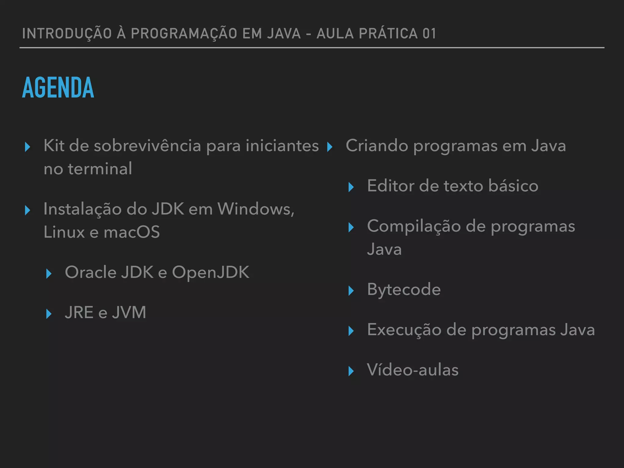 INTRODUÇÃO À PROGRAMAÇÃO EM JAVA - AULA PRÁTICA 01
AGENDA
▸ Kit de sobrevivência para iniciantes
no terminal
▸ Instalação do JDK em Windows,
Linux e macOS
▸ Oracle JDK e OpenJDK
▸ JRE e JVM
▸ Criando programas em Java
▸ Editor de texto básico
▸ Compilação de programas
Java
▸ Bytecode
▸ Execução de programas Java
▸ Vídeo-aulas
 