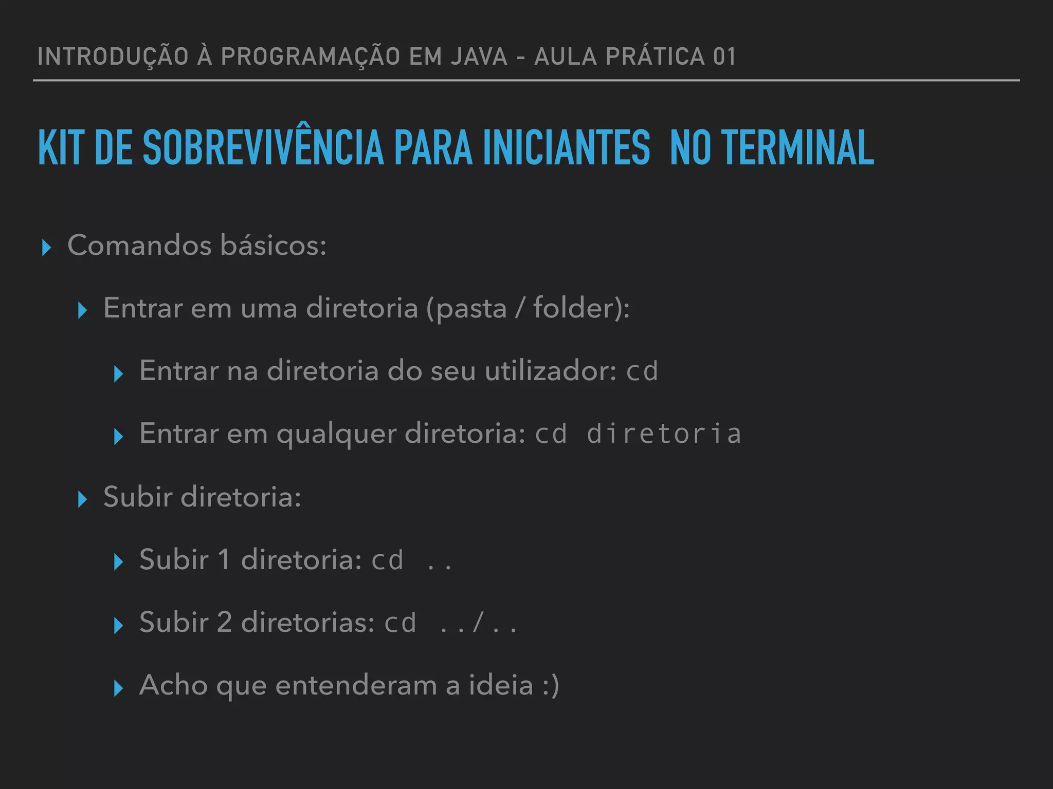 INTRODUÇÃO À PROGRAMAÇÃO EM JAVA - AULA PRÁTICA 01
KIT DE SOBREVIVÊNCIA PARA INICIANTES NO TERMINAL
▸ Comandos básicos:
▸ Entrar em uma diretoria (pasta / folder):
▸ Entrar na diretoria do seu utilizador: cd
▸ Entrar em qualquer diretoria: cd diretoria
▸ Subir diretoria:
▸ Subir 1 diretoria: cd ..
▸ Subir 2 diretorias: cd ../..
▸ Acho que entenderam a ideia :)
 