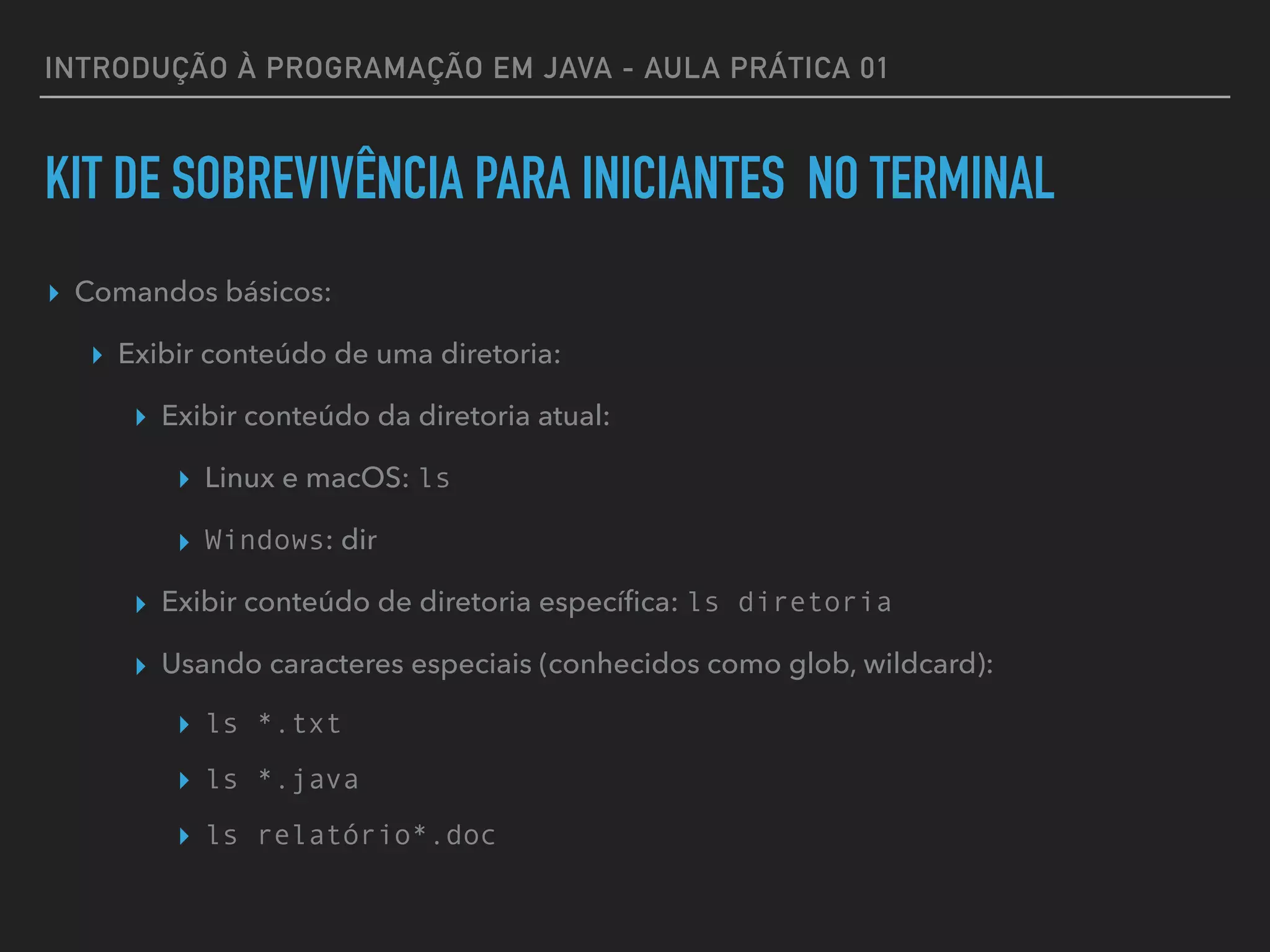 INTRODUÇÃO À PROGRAMAÇÃO EM JAVA - AULA PRÁTICA 01
KIT DE SOBREVIVÊNCIA PARA INICIANTES NO TERMINAL
▸ Comandos básicos:
▸ Exibir conteúdo de uma diretoria:
▸ Exibir conteúdo da diretoria atual:
▸ Linux e macOS: ls
▸ Windows: dir
▸ Exibir conteúdo de diretoria especíﬁca: ls diretoria
▸ Usando caracteres especiais (conhecidos como glob, wildcard):
▸ ls *.txt
▸ ls *.java
▸ ls relatório*.doc
 
