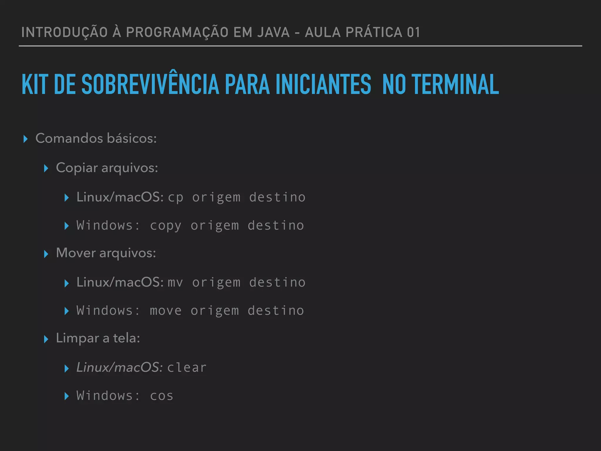 INTRODUÇÃO À PROGRAMAÇÃO EM JAVA - AULA PRÁTICA 01
KIT DE SOBREVIVÊNCIA PARA INICIANTES NO TERMINAL
▸ Comandos básicos:
▸ Copiar arquivos:
▸ Linux/macOS: cp origem destino
▸ Windows: copy origem destino
▸ Mover arquivos:
▸ Linux/macOS: mv origem destino
▸ Windows: move origem destino
▸ Limpar a tela:
▸ Linux/macOS: clear
▸ Windows: cos
 